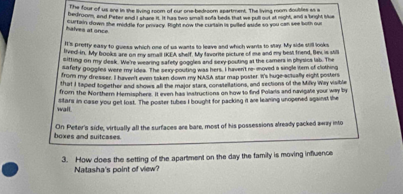 The four of us are in the living room of our one-bedroom apartment. The living room doubles as a 
bedroom, and Peter and I share it. It has two small sofa beds that we pull out at night, and a bright blue 
curtain down the middle for privacy. Right now the curtain is pulled aside so you can see both our 
halves at once. 
It's pretty easy to guess which one of us wants to leave and which wants to stay. My side still looks 
lived in. My books are on my small IKEA shelf. My favorite picture of me and my best friend, Bev, is still 
sitting on my desk. We're wearing safety goggles and sexy pouting at the camera in physics lab. The 
safety goggles were my idea. The sexy-pouting was hers. I haven't re- moved a single item of clothing 
from my dresser. I haven't even taken down my NASA star map poster. It's huge-actually eight posters 
that I taped together and shows all the major stars, constellations, and sections of the Milky Way visible 
from the Northern Hemisphere. It even has instructions on how to find Polaris and navigate your way by 
stars in case you get lost. The poster tubes I bought for packing it are leaning unopened against the 
wall. 
On Peter's side, virtually all the surfaces are bare, most of his possessions already packed away into 
boxes and suitcases. 
3. How does the setting of the apartment on the day the family is moving influence 
Natasha's point of view?