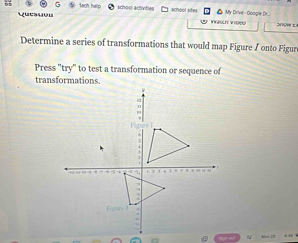 tech help 
a school activities school sites My Drive - Google Dr... 
Quest 
Vatch Video Snow Ex 
Determine a series of transformations that would map Figure I onto Figure 
Press "try" to test a transformation or sequence of 
transformations. 
Sign out Nov 25 4:46