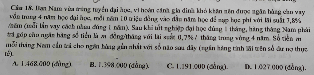 Bạn Nam vừa trúng tuyển đại học, vì hoàn cảnh gia đình khó khăn nên được ngân hàng cho vay
vốn trong 4 năm học đại học, mỗi năm 10 triệu đồng vào đầu năm học đề nạp học phí với lãi suất 7,8%
/năm (mỗi lần vay cách nhau đúng 1 năm). Sau khi tốt nghiệp đại học đúng 1 tháng, hàng tháng Nam phải
trả góp cho ngân hàng số tiền là m đồng/tháng với lãi suất 0,7% / tháng trong vòng 4 năm. Số tiền m
mỗi tháng Nam cần trả cho ngân hàng gần nhất với số nào sau đây (ngân hàng tính lãi trên số dư nợ thực
tế).
A. 1.468.000 (đồng). B. 1.398.000 (đồng). C. 1.191.000 (đồng). D. 1.027.000 (đồng).