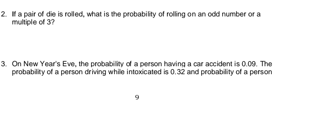 If a pair of die is rolled, what is the probability of rolling on an odd number or a 
multiple of 3? 
3. On New Year's Eve, the probability of a person having a car accident is 0.09. The 
probability of a person driving while intoxicated is 0.32 and probability of a person
9