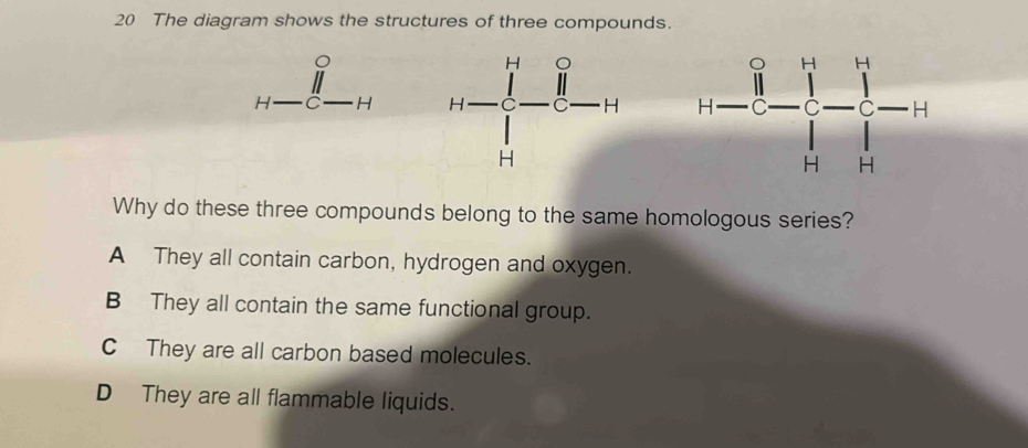 The diagram shows the structures of three compounds.
H C H  
Why do these three compounds belong to the same homologous series?
A They all contain carbon, hydrogen and oxygen.
B They all contain the same functional group.
C  They are all carbon based molecules.
D They are all flammable liquids.