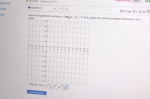 Classroom Score: 6/45 Answered: 2/15 Progress Sived Done y0 
ninate Question 3 > □ 0/3 pts 3 49 
mos Graph the logarithmic function y-log _6(x-1)-1. First, graph the vertical asymptote followed by two 
Submit Question