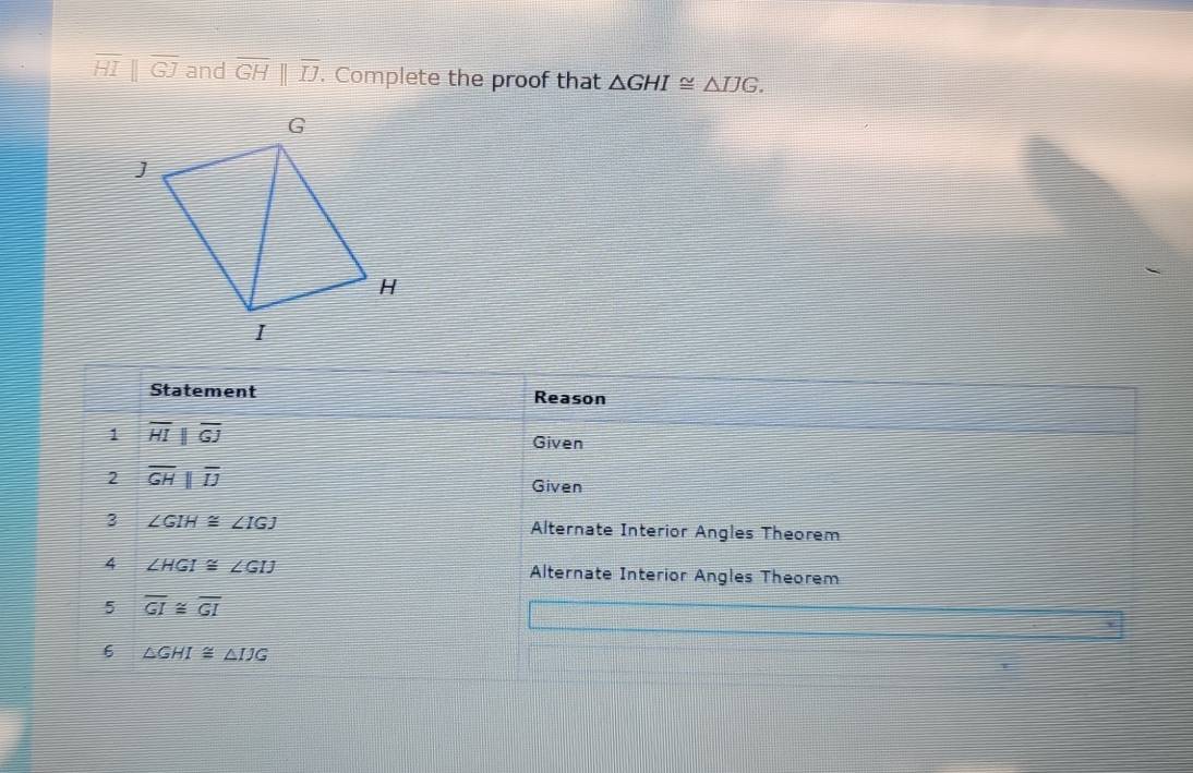 overline HIbeginvmatrix endvmatrix overline GJ and overline GH||overline IJ. . Complete the proof that △ GHI≌ △ IJG. 
Statement Reason 
1 overline HIparallel overline GJ
Given 
2 overline GHparallel overline IJ
Given 
3 ∠ GIH≌ ∠ IGJ Alternate Interior Angles Theorem 
4 ∠ HGI≌ ∠ GIJ Alternate Interior Angles Theorem 
5 overline GI≌ overline GI
6 △ GHI≌ △ IJG