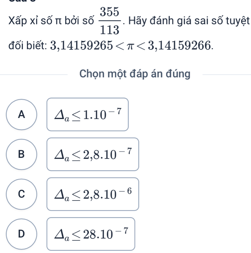 Xấp xỉ số π bởi số  355/113 . Hãy đánh giá sai số tuyệt
đối biết: 3,14159265 <3,14159266. 
Chọn một đáp án đúng
A △ _a≤ 1.10^(-7)
B △ _a≤ 2,8.10^(-7)
C △ _a≤ 2,8.10^(-6)
D △ _a≤ 28.10^(-7)