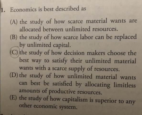 Economics is best described as
(A) the study of how scarce material wants are
allocated between unlimited resources.
(B) the study of how scarce labor can be replaced
by unlimited capital.
(C) the study of how decision makers choose the
best way to satisfy their unlimited material
wants with a scarce supply of resources.
(D)the study of how unlimited material wants
can best be satisfied by allocating limitless
amounts of productive resources.
(E) the study of how capitalism is superior to any
other economic system.