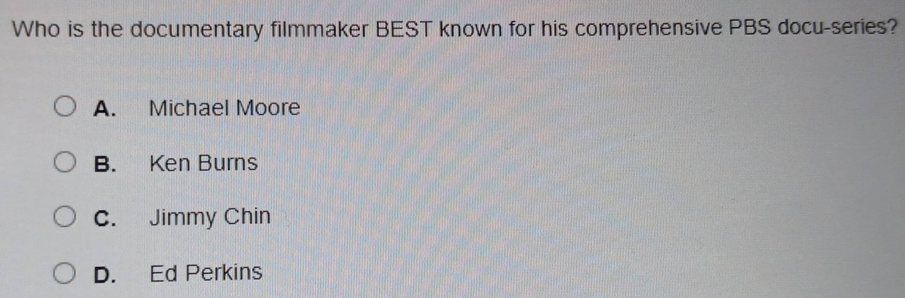 Who is the documentary filmmaker BEST known for his comprehensive PBS docu-series?
A. Michael Moore
B. Ken Burns
C. Jimmy Chin
D. Ed Perkins
