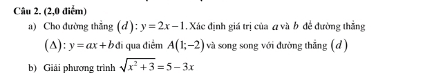 (2,0 điễm) 
a) Cho đường thẳng (d): y=2x-1. Xác định giá trị của á và b đề đường thắng 
(△) ^· · y=ax+bdi i qua điểm A(1;-2) và song song với đường thẳng (d) 
b) Giải phương trình sqrt(x^2+3)=5-3x