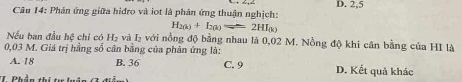 D. 2,5
Câu 14: Phản ứng giữa hiđro và iot là phản ứng thuận nghịch:
H_2(k)+I_2(k)leftharpoons 2HI_(k)
Nếu ban đầu hệ chi có H_2 và I_2 với nồng độ bằng nhau là 0,02 M. Nồng độ khi cân bằng của HI là
0,03 M. Giá trị hằng số cân bằng của phản ứng là:
A. 18 B. 36 C. 9 D. Kết quả khác
II. Phần thị tư luân