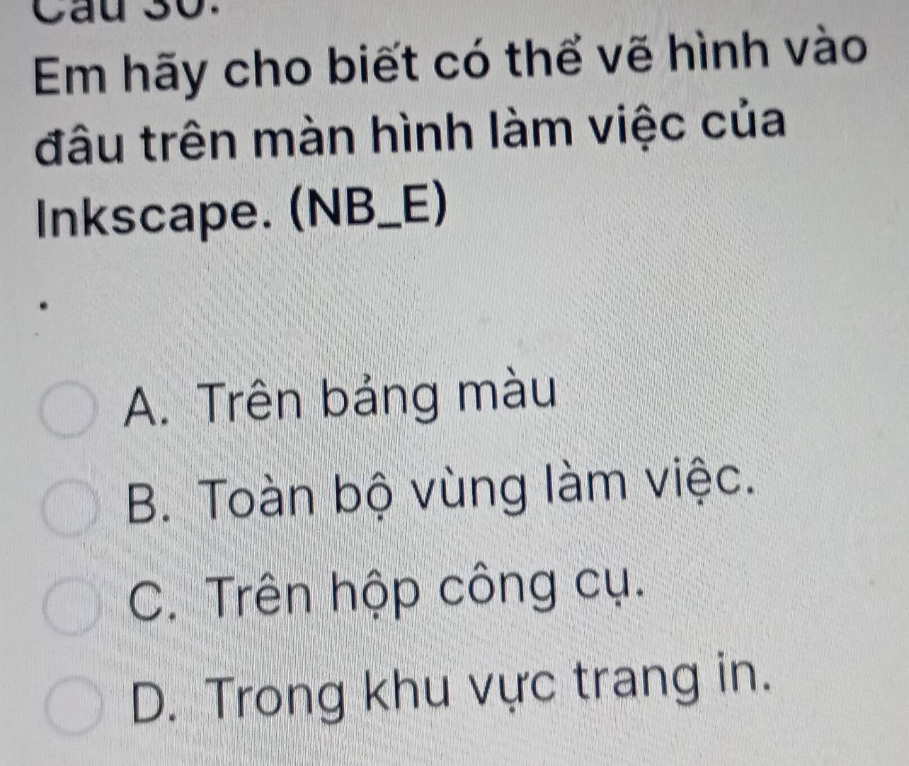 Cầu 30.
Em hãy cho biết có thể vẽ hình vào
đâu trên màn hình làm việc của
Inkscape. (NB_E)
A. Trên bảng màu
B. Toàn bộ vùng làm việc.
C. Trên hộp công cụ.
D. Trong khu vực trang in.