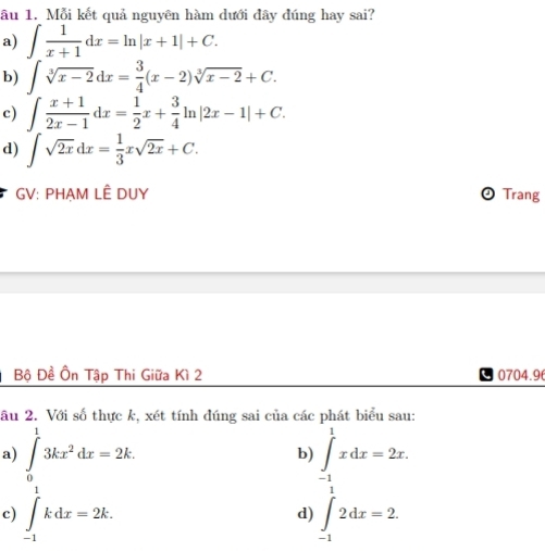 âu 1. Mỗi kết quả nguyên hàm dưới đây đúng hay sai? 
a) ∈t  1/x+1 dx=ln |x+1|+C. 
b) ∈t sqrt[3](x-2)dx= 3/4 (x-2)sqrt[3](x-2)+C. 
c) ∈t  (x+1)/2x-1 dx= 1/2 x+ 3/4 ln |2x-1|+C. 
d) ∈t sqrt(2x)dx= 1/3 xsqrt(2x)+C. 
GV: PHẠM LÊ DUY Trang 
Bộ Đề Ôn Tập Thi Giữa Kì 2 0704.9 
âu 2. Với số thực k, xét tính đúng sai của các phát biểu sau: 
a) ∈tlimits _0^(13kx^2)dx=2k. ∈tlimits _(-1)^1xdx=2x. 
b) 
c) ∈tlimits _(-1)^1kdx=2k. ∈tlimits _-12dx=2. 
d)