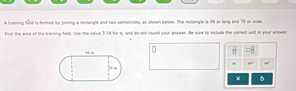 A training field is formed by joining a rectangle and two semicircles, as shown below. The rectangle is 94 m long and 70 m wide. 
Find the area of the training field. Use the value 3.14 for π, and do not round your answer. Be sure to include the correct unit in your answer.
 □ /□   □  □ /□  
m m^2 m^2
× 5