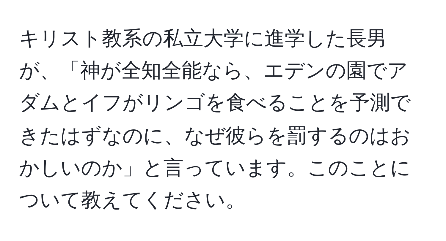 キリスト教系の私立大学に進学した長男が、「神が全知全能なら、エデンの園でアダムとイフがリンゴを食べることを予測できたはずなのに、なぜ彼らを罰するのはおかしいのか」と言っています。このことについて教えてください。