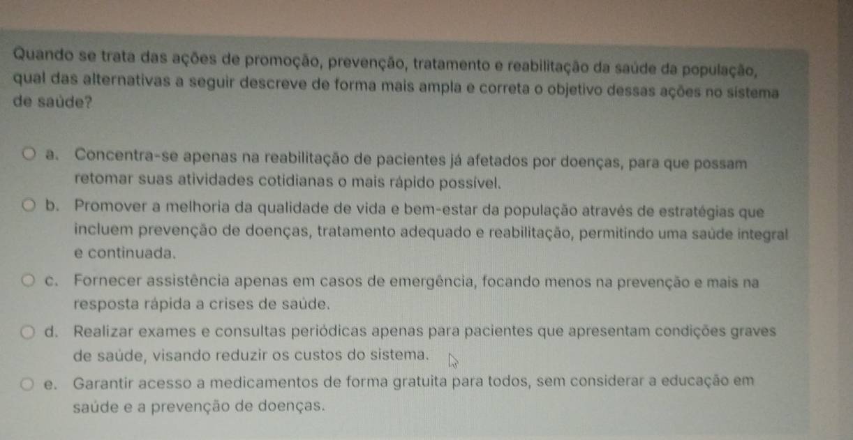 Quando se trata das ações de promoção, prevenção, tratamento e reabilitação da saúde da população,
qual das alternativas a seguir descreve de forma mais ampla e correta o objetivo dessas ações no sístema
de saúde?
a. Concentra-se apenas na reabilitação de pacientes já afetados por doenças, para que possam
retomar suas atividades cotidianas o mais rápido possível.
b. Promover a melhoria da qualidade de vida e bem-estar da população através de estratégias que
incluem prevenção de doenças, tratamento adequado e reabilitação, permitindo uma saúde integral
e continuada.
c. Fornecer assistência apenas em casos de emergência, focando menos na prevenção e mais na
resposta rápida a crises de saúde.
d. Realizar exames e consultas periódicas apenas para pacientes que apresentam condições graves
de saúde, visando reduzir os custos do sistema.
e. Garantir acesso a medicamentos de forma gratuita para todos, sem considerar a educação em
saúde e a prevenção de doenças.