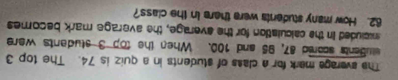 The averaga mark for a class of students in a quiz is 74. The top 3
students scored 87, 95 and 100. When the top 3 students were 
ncluded in the calculation for the everage, the average mark becomes
62. How many students were there in the class?