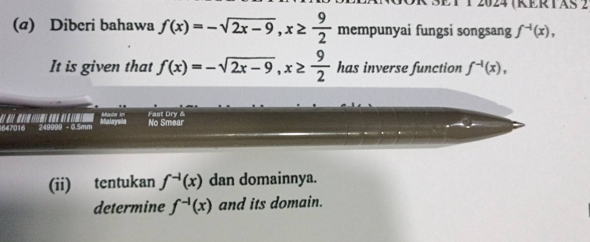 1 1 2024 (KERTAS 2 
(a) Diberi bahawa f(x)=-sqrt(2x-9), x≥  9/2  mempunyai fungsi songsang f^(-1)(x), 
It is given that f(x)=-sqrt(2x-9), x≥  9/2  has inverse function f^(-1)(x), 
Made in Fast Dry & 
647016 249999 - 0.5mm Malaysia No Smear 
(ii) tentukan f^(-1)(x) dan domainnya. 
determine f^(-1)(x) and its domain.