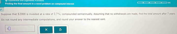 Exponential and Loganthmic Functions 
Finding the final amount in a word problem on compound interest □□□□□□□ 015
Suppose that $2000 is invested at a rate of 2.7%, compounded semiannually. Assuming that no withdrawals are made, find the total amount after 7 years. 
Do not round any intermediate computations, and round your answer to the nearest cent. 
s□ 
×