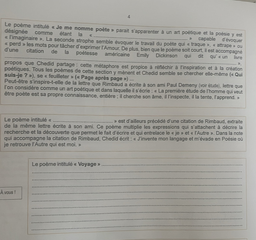 Le poème intitulé « Je me nomme poète » parait s'apparenter à un art poétique et la poésie y est
désignée comme étant la « _ capable d'évoquer
« l'imaginaire ». La seconde strophe semble évoquer le travail du poète qui « traque », « attrape » ou
« perd » les mots pour tâcher d'exprimer l'Amour. De plus, bien que le poème soit court, il est accompagné
d'une citation de la poétesse américaine Emily Dickinson qui dit qu' « un livre
D,
propos que Chedid partage : cette métaphore est propice à réfléchir à l'inspiration et à la création
poétiques. Tous les poèmes de cette section y mènent et Chedid semble se chercher elle-même (« Qui
suis-je ? »), se « feuilleter » (« Page après page ») ...
Peut-être s'inspire-t-elle de la lettre que Rimbaud a écrite à son ami Paul Demeny (voir étude), lettre que
l'on considère comme un art poétique et dans laquelle il s'écrie : « La première étude de l'homme qui veut
être poète est sa propre connaissance, entière ; il cherche son âme, il l'inspecte, il la tente, l'apprend. »
Le poème intitulé « _ » est d'ailleurs précédé d'une citation de Rimbaud, extraite
de la même lettre écrite à son ami. Ce poème multiplie les expressions qui s'attachent à décrire la
recherche et la découverte que permet le fait d'écrire et qui entrelace le « je » et « l'Autre ». Dans la note
qui accompagne la citation de Rimbaud, Chedid écrit : « J'invente mon langage et m'évade en Poésie où
je retrouve l'Autre qui est moi. »
_
_
_
Le poème intitulé « Voyage »_
_
_
_
A vous !
_
_
_
_
_
_