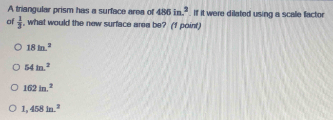 A triangular prism has a surface area of 486in.^2. If it were dilated using a scale factor
of  1/3  , what would the new surface area be? (1 point)
18in.^2
54in.^2
162in.^2
1,458in.^2