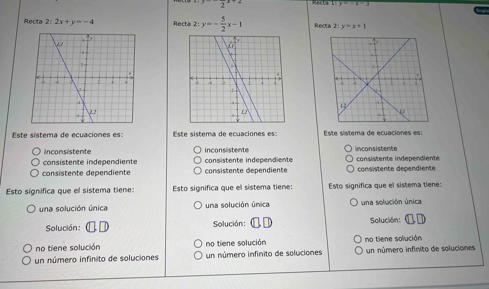 y-frac 2x+2
Recta 1: y=-x-3
Recta 2: 2x+y=-4 Recta 2:y=- 5/2 x-1 Recta 2: y=x+1

Este sistema de ecuaciones es: Este sistema de ecuaciones es: Este sistema de ecuaciones es:
inconsistente inconsistente inconsistente
consistente independiente consistente independiente consistente independiente
consistente dependiente consistente dependiente consistente dependiente
Esto significa que el sistema tiene: Esto significa que el sistema tiene: Esto significa que el sistema tiene:
una solución única una solución única una solución única
Solución : Solución : Solución:
no tiene solución no tiene solución no tiene solución
un número infinito de soluciones un número infinito de soluciones un número infinito de soluciones