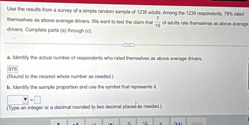 Use the results from a survey of a simple random sample of 1239 adults. Among the 1239 respondents, 79% rated 
themselves as above average drivers. We want to test the claim that  7/10  of adults rate themselves as above average 
drivers. Complete parts (a) through (c). 
a. Identify the actual number of respondents who rated themselves as above average drivers.
976
(Round to the nearest whole number as needed.) 
b. Identify the sample proportion and use the symbol that represents it.
□ =□
(Type an integer or a decimal rounded to two decimal places as needed.) 
. (n n) More