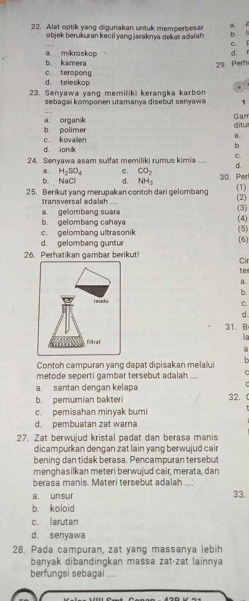 Alat optik yang digunakan untuk memperbesar a. z
objek berukuran kecil yang jaraknya dekat adalah b. l
c. F
a. mikroskop d. 「
b. kamera 29. Perh
c. teropong
d. teleskop
H
23. Senyawa yang memiliki kerangka karbon
sebagai komponen utamanya disebut senyawa 1
Gam
a. organik ditur
b. polimer
a
c. kovalen
d. ionik
b.
C.
24. Senyawa asam sulfat memiliki rumus kimia .... d.
a. H_2SO_4 c. CO_2
b. NaCl d. NH_3 30. Per
25. Berikut yang merupakan contoh dari gelombang (2) (1)
transversal adalah ....
a. gelombang suara
(3)
b. gelombang cahaya
(4)
c. gelombang ultrasonik
(5)
d. gelombang guntur
(6)
26. Perhatikan gambar berikut! Cir
ter
a.
b.
residu
C.
d.
31. B
filtrat
la
a
b
Contoh campuran yang dapat dipisakan melalui
metode seperti gambar tersebut adalah ....
C
a. santan dengan kelapa
C
b. pemurnian bakteri 32. 
c. pemisahan minyak bumi
d. pembuatan zat warna
27. Zat berwujud kristal padat dan berasa manis
dicampurkan dengan zat lain yang berwujud cair
bening dan tidak berasa. Pencampuran tersebut
menghasilkan meteri berwujud cair, merata, dan
berasa manis. Materi tersebut adalah ....
a. unsur 33.
b. koloid
c. larutan
d. senyawa
28. Pada campuran, zat yang massanya lebih
banyak dibandingkan massa zat-zat lainnya
berfungsi sebagai ....