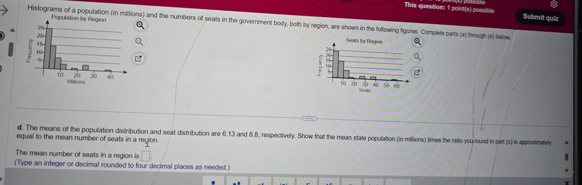 This question: 1 point(s) possible Submit quiz 
Histograms of a population (in millions) and the numbers of seats in the government body, both by region, are shown in the following figures. Complete parts (a) through (e) below. 
d. The means of the population distribution and seat distribution are 6.13 and 8.8, respectively. Show that the mean state population (in millions) times the ratio you round in part (c) is approximately 
equal to the mean number of seats in a region. 
The mean number of seats in a region is □. 
(Type an integer or decimal rounded to four decimal places as needed.)