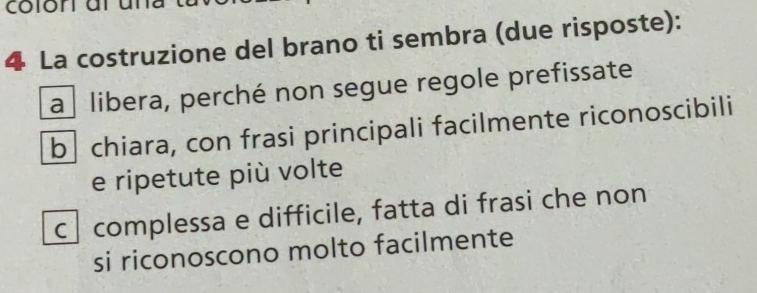 La costruzione del brano ti sembra (due risposte):
a libera, perché non segue regole prefissate
b chiara, con frasi principali facilmente riconoscibili
e ripetute più volte
c complessa e difficile, fatta di frasi che non
si riconoscono molto facilmente