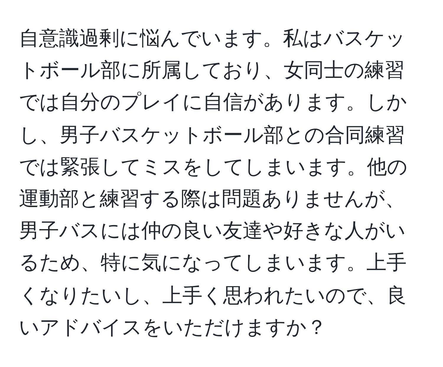 自意識過剰に悩んでいます。私はバスケットボール部に所属しており、女同士の練習では自分のプレイに自信があります。しかし、男子バスケットボール部との合同練習では緊張してミスをしてしまいます。他の運動部と練習する際は問題ありませんが、男子バスには仲の良い友達や好きな人がいるため、特に気になってしまいます。上手くなりたいし、上手く思われたいので、良いアドバイスをいただけますか？