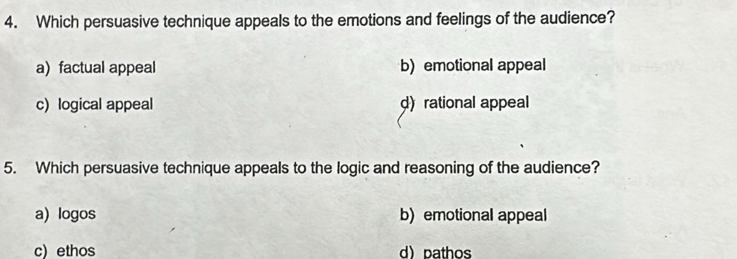 Which persuasive technique appeals to the emotions and feelings of the audience?
a)factual appeal b)emotional appeal
c) logical appeal d) rational appeal
5. Which persuasive technique appeals to the logic and reasoning of the audience?
a) logos b) emotional appeal
c) ethos d pathos