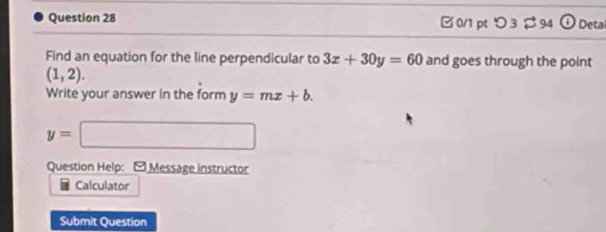 □ 0/1 pt つ 3 % 94 4 Deta 
Find an equation for the line perpendicular to 3x+30y=60 and goes through the point
(1,2). 
Write your answer in the form y=mx+b.
y=□
Question Help: -Message instructor 
Calculator 
Submit Question