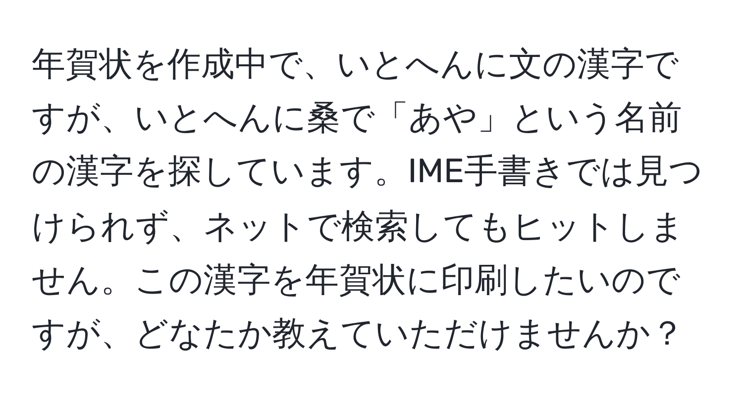 年賀状を作成中で、いとへんに文の漢字ですが、いとへんに桑で「あや」という名前の漢字を探しています。IME手書きでは見つけられず、ネットで検索してもヒットしません。この漢字を年賀状に印刷したいのですが、どなたか教えていただけませんか？