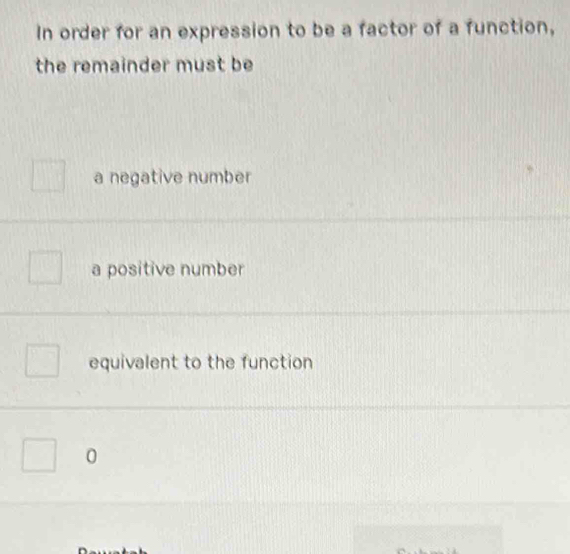 In order for an expression to be a factor of a function,
the remainder must be
a negative number
a positive number
equivalent to the function
0