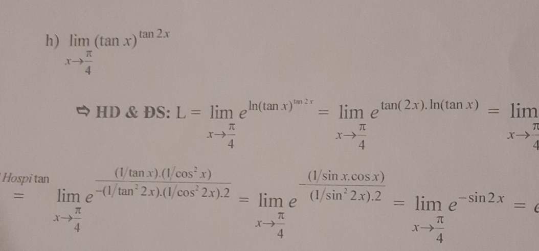 limlimits _xto  π /4 (tan x)^tan 2x
HD & ĐS: L=limlimits _xto  π /4 e^(ln (tan x)^m2x)=limlimits _xto  π /4 e^(tan (2x).ln (tan x))=limlimits _xto  π /4 ^+
Hospitan 
= ^frac □  limlimits _xto  π /4 e^(frac (1tan x)(1cos ^2)x)-(1/tan^22x).(1/cos^22x).2=limlimits _xto  π /4 e^(frac (1/sin xcos x))(1/sin^22x).2=limlimits _xto  π /4 e^(-sin 2x)=