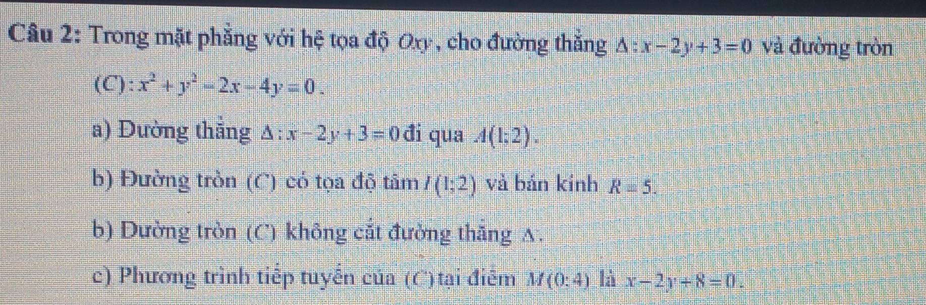 Trong mặt phẳng với hệ tọa độ Oy, cho đường thắng △ :x-2y+3=0 và đường tròn 
(C): x^2+y^2-2x-4y=0. 
a) Đường thẳng Δ: x-2y+3=0di 5 qua A(1;2). 
b) Đường tròn (C) có tọa độ tâm I(1;2) và bán kinh R=5. 
b) Dường tròn (C) không cất đưởng thāng A. 
c) Phương trình tiếp tuyến của (C) tại điểm M(0:4) là x-2y+8=0.