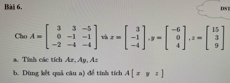 DST 
Cho A=beginbmatrix 3&3&-5 0&-1&-1 -2&-4&-4endbmatrix và x=beginbmatrix 3 -1 -4endbmatrix , y=beginbmatrix -6 0 4endbmatrix , z=beginbmatrix 15 3 9endbmatrix
a. Tính các tích Ax, Ay, Az
b. Dùng kết quả câu a) để tính tích A[xyz]