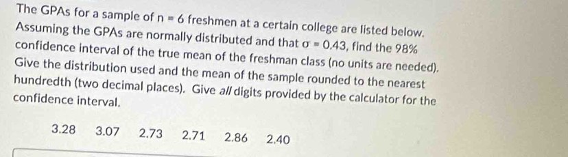 The GPAs for a sample of n=6 freshmen at a certain college are listed below. 
Assuming the GPAs are normally distributed and that sigma =0.43 , find the 98%
confidence interval of the true mean of the freshman class (no units are needed). 
Give the distribution used and the mean of the sample rounded to the nearest 
hundredth (two decimal places). Give a/ digits provided by the calculator for the 
confidence interval.
3.28 3.07 2.73 2.71 2.86 2.40