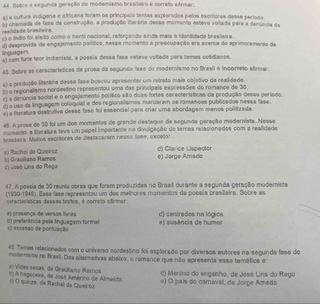 Sobre a segunda geração do modemismo brasileiro é correto afrmar:
a) a cultura indígena e africana foram os principais temas explorados pelos escritores desse período.
b) chamada de fase de construção, a produção literária desse momento esteve voltada para a denúncia da
realidade brasileira
c) o Indio foi eleito como o herói nacional, reforçando sinda mais a identidade brasileira
d) desprovida de engajamento político, nesse momento a preocupação era acerca do aprimoramento da
linguagem
e) com forte teor indianista, a poesia dessa fase esteve voltada para temas cotidianos.
45. Sobre as características da prosa da segunda fase do modemnismo no Brasii é incorreto afirmar
a) a produção literária dessa fase buscou apresentar um retrato mais objativo da realidade.
b) o regionalismo nordestino representou uma das principais expressões do romance de 30.
c) a denúncia social e o engajamento político são duas fortes ceracterísticas da produção desse período.
d) o uso da linguagem coloquial e dos regionalismos marcaram os romances publicados nessa fase.
e) a literatura destrutiva dessa fase foi essencial para criar uma abordagem menos politizada.
46. A prosa de 30 foi um dos momentos de grande destaque da segunda geração modernista. Nesse
momento, a literatura teve um papel importante na divulgação de temas relacionados com a realidade
brasileira. Multos escritores de destacaram nessa fase, exceto:
s) Rachel de Queiroz e) Jorge Amado d) Clarice Lispector
b) Graciliano Ramos
c) José Lins do Rego
47. A peesia de 30 reuniu obras que foram produzidas no Brasil durante a segunda geração modernista
(1930-1945). Essa fase representou um dos melhores momentos da poesia brasileira. Sobre as
características desses textos, é correto afirmar:
a) presença de versos livres d) centrados na lógica
b) preferência pela lnguagem formal e) ausência de humor
c) excesso de pontuação
48. Temas relacionados com o universo nordestino foi explorado por diversos autores na segunda fase do
modernismo no Brasil. Das alternátivas abaixo, o romance que não apresenta essa temática é:
a) Vidas secas, de Graciliano Ramos d) Menino do engenho, de José Lins do Rego
b) A bagaceira, de José Américo de Almeida e) O país do carnaval, de Jorge Amado
o) O quinzé, de Rachel de Queiroz