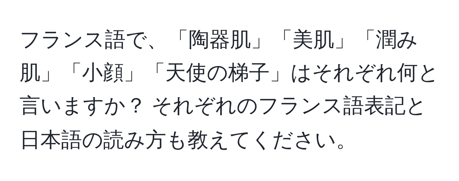 フランス語で、「陶器肌」「美肌」「潤み肌」「小顔」「天使の梯子」はそれぞれ何と言いますか？ それぞれのフランス語表記と日本語の読み方も教えてください。