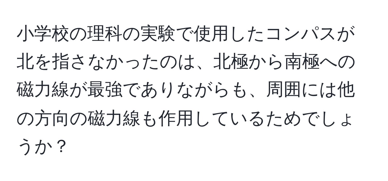 小学校の理科の実験で使用したコンパスが北を指さなかったのは、北極から南極への磁力線が最強でありながらも、周囲には他の方向の磁力線も作用しているためでしょうか？