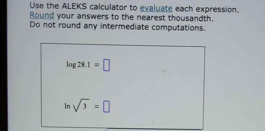 Use the ALEKS calculator to evaluate each expression. 
Round your answers to the nearest thousandth. 
Do not round any intermediate computations.
log 28.1=□
ln sqrt(3)=□