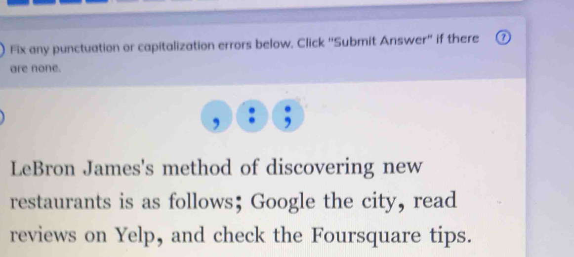 Fix any punctuation or capitalization errors below. Click 'Submit Answer" if there o 
are none. 
LeBron James's method of discovering new 
restaurants is as follows； Google the city, read 
reviews on Yelp, and check the Foursquare tips.