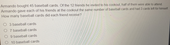 Armando bought 45 baseball cards. Of the 12 friends he invited to his cookout, half of them were able to attend.
Armando gave each of his friends at the cookout the same number of baseball cards and had 3 cards left for himself.
How many baseball cards did each friend receive?
3 baseball cards
7 baseball cards
9 baseball cards
10 baseball cards