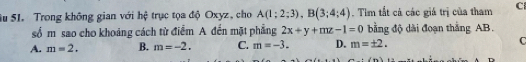 Su S1. Trong không gian với hệ trục tọa độ Oxyz, cho A(1;2;3), B(3;4;4). Tìm tắt cả các giá trị của tham C
số m sao cho khoảng cách từ điểm A đến mặt phẳng 2x+y+mz-1=0 bằng độ dài đoạn thắng AB.
A. m=2. B. m=-2. C. m=-3. D. m=± 2. C