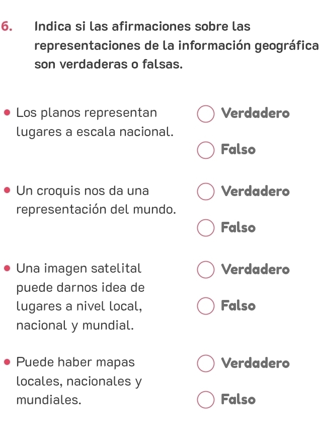 Indica si las afirmaciones sobre las
representaciones de la información geográfica
son verdaderas o falsas.
Los planos representan Verdadero
lugares a escala nacional.
Falso
Un croquis nos da una Verdadero
representación del mundo.
Falso
Una imagen satelital Verdadero
puede darnos idea de
lugares a nivel local, Falso
nacional y mundial.
Puede haber mapas Verdadero
locales, nacionales y
mundiales. Falso