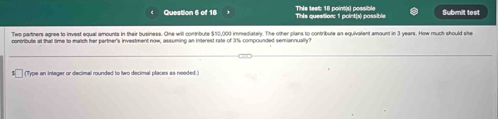 This test: 18 point(s) possible Submit test 
This question: 1 point(s) poss bl 
Two partners agree to invest equal amounts in their business. One will contribute $10,000 immediately. The other plans to contribute an equivalent amount in 3 years. How much should she 
contribute at that time to match her partner's investment now, assuming an interest rate of 3% compounded semiannually? 
(Type an integer or decimal rounded to two decimal places as needed.)