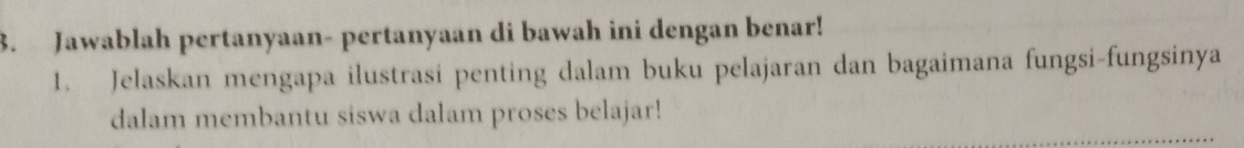 Jawablah pertanyaan- pertanyaan di bawah ini dengan benar! 
1. Jelaskan mengapa ilustrasi penting dalam buku pelajaran dan bagaimana fungsi-fungsinya 
dalam membantu siswa dalam proses belajar!