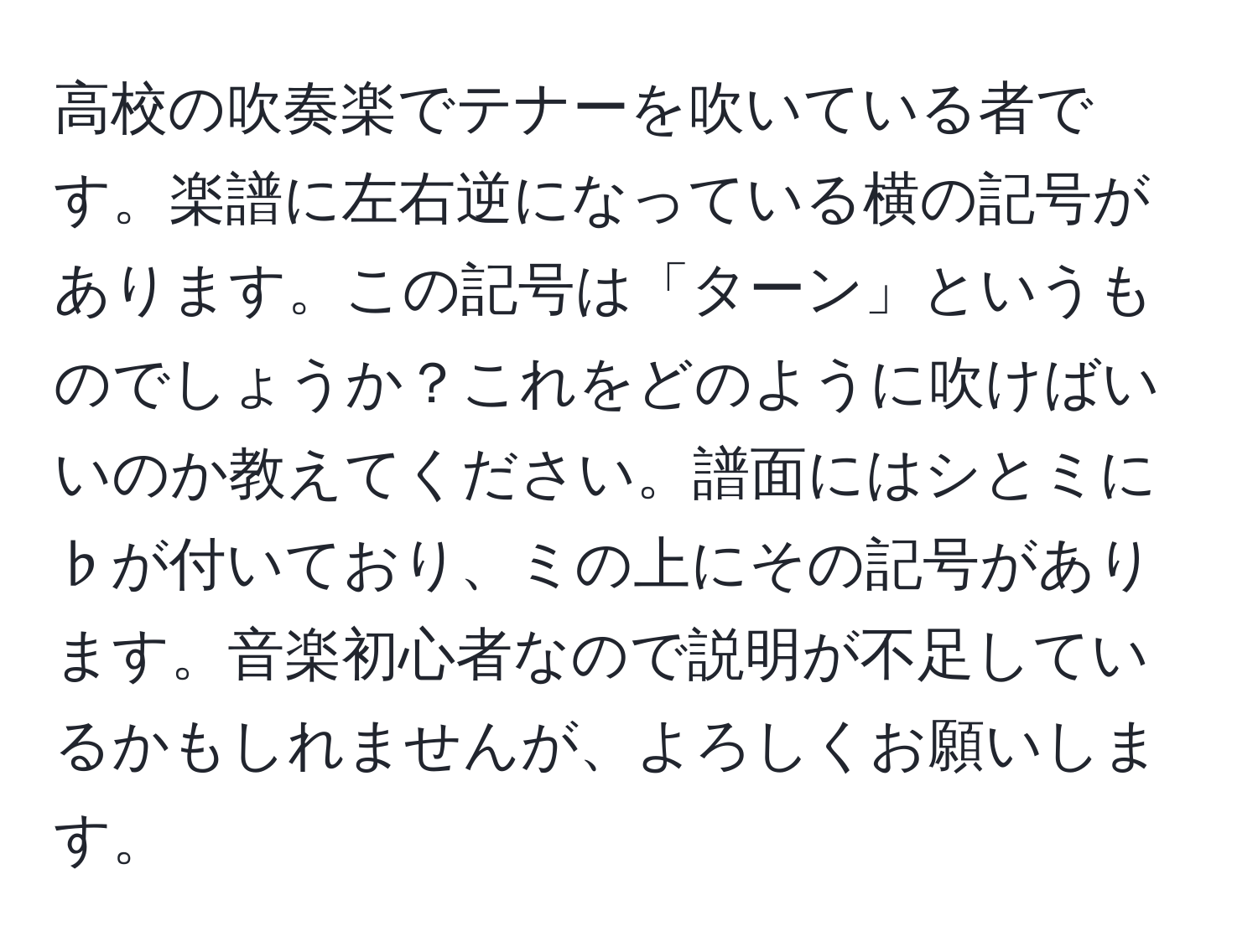 高校の吹奏楽でテナーを吹いている者です。楽譜に左右逆になっている横の記号があります。この記号は「ターン」というものでしょうか？これをどのように吹けばいいのか教えてください。譜面にはシとミに♭が付いており、ミの上にその記号があります。音楽初心者なので説明が不足しているかもしれませんが、よろしくお願いします。