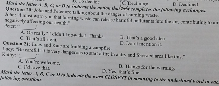 1ò decline C. Declining D. Declined
Mark the letter A, B, C, or D to indicate the option that best completes the following exchanges.
Question 20: John and Peter are talking about the danger of burning waste.
John: "'I must warn you that burning waste can release harmful pollutants into the air, contributing to air
negatively affecting our health."
_
Peter: '
A. Oh really? I didn’t know that. Thanks. B. That's a good idea.
C. That's all right. D. Don’t mention it.
Question 21: Lucy and Kate are building a campfire.
Lucy: “Be careful! It is very dangerous to start a fire in a dry and forested area like this.”
Kathy: " 。
A. You're welcome. B. Thanks for the warning.
C. I'd love that. D. Yes, that’s fine.
Mark the letter A, B, C or D to indicate the word CLOSEST in meaning to the underlined word in eac
following questions.