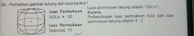 Perhatikan gambar tabung dan bola berikut ! 
Luas permukaan tabung adalah 135cm^2, 
Luas Permukaan Karena
BO : A=90 Perbandingan luas permukaan bola dan luas 
Luas Permukaan permukaan tabung adalah 3:2. 
TAB∪NG ??