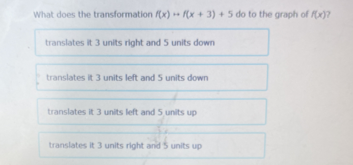 What does the transformation f(x)rightarrow f(x+3)+5 do to the graph of f(x) 7
translates it 3 units right and 5 units down
translates it 3 units left and 5 units down
translates it 3 units left and 5 units up
translates it 3 units right and 5 units up